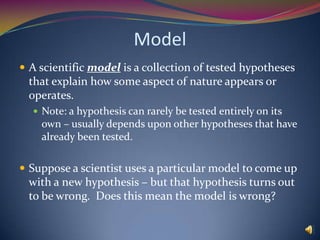ModelA scientific model is a collection of tested hypotheses that explain how some aspect of nature appears or operates.  Note: a hypothesis can rarely be tested entirely on its own – usually depends upon other hypotheses that have already been tested.  Suppose a scientist uses a particular model to come up with a new hypothesis – but that hypothesis turns out to be wrong.  Does this mean the model is wrong?  