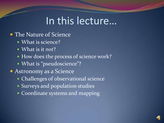In this lecture…The Nature of ScienceWhat is science?What is it not?How does the process of science work?What is “pseudoscience”?Astronomy as a ScienceChallenges of observational scienceSurveys and population studiesCoordinate systems and mapping