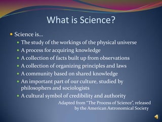 What is Science?Science is…The study of the workings of the physical universeA process for acquiring knowledgeA collection of facts built up from observationsA collection of organizing principles and lawsA community based on shared knowledgeAn important part of our culture, studied by philosophers and sociologistsA cultural symbol of credibility and authority			Adapted from “The Process of Science”, released 			by the American Astronomical Society