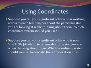 The Sun moves on its own path through the sphere, called the ecliptic.   The Celestial SphereTo think about:How would you see the axis of the sphere in the night sky?  (How would the stars near the axis move?) What if you are at the equator?  What if you are at the North Pole?How does the position of the Sun on the sphere affect what stars you see on a particular night?  