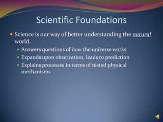 Scientific FoundationsScience is our way of better understanding the natural world.Answers questions of how the universe worksExpands upon observation, leads to predictionExplains processes in terms of tested physical mechanisms