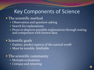 Key Components of ScienceThe scientific methodObservation and question-askingSearch for explanationsProve or disprove possible explanations through testing and comparison with known dataScientific goalsExplain, predict aspects of the natural worldMust be testable, falsifiableThe scientific communityMultiple evaluationsCritique and retesting