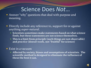 Science Does Not…Answer “why” questions that deal with purpose and meaning.Directly include any reference to, support for or against anything super-natural.Scientists sometimes make statements based on what science finds, but these statements are not science themselves.This is a limit from principle (such things are not observable) and practice (doesn’t work, not “fruitful” for science)Exist in a vacuumAffected by society, biases and assumptions of scientists.  The scientific method is designed to eliminate the influence of these the best it can.