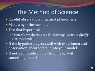 The Method of ScienceCareful observation of natural phenomenaMake a hypothesis/modelTest that hypothesisPrimarily, we check to see if it is wrong (we try to falsify the hypothesis)If the hypothesis agrees well with experiment and observation, incorporate it into your modelIf not, set it aside and try to come up with something better!