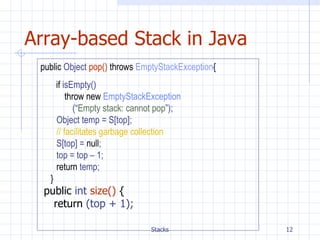 Array-based Stack in Java public  Object  pop()   throws   EmptyStackException { if  isEmpty() throw new   EmptyStackException (“ Empty stack: cannot pop ”); Object temp = S[top]; // facilitates garbage collection   S[top] =   null ; top = top – 1; return   temp;   } public  int  size()   { return  (top + 1); 
