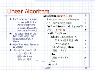 Linear Algorithm Algorithm   spans2 ( X, n )   # S      new array of  n  integers     n A      new empty stack     1 for   i      0   to   n     1   do A.push(i)   n   i=n-1  ;  j=n-1 ;  1 while  (i<=0)  do  while   (  A . isEmpty ()     X [ A.top ()]      X [ j ]  )   do   n   j      A.pop ()   n   if  A . isEmpty ()   then       n S [ i ]      i     1   1   else   S [ i ]      i    j +1  n i=j-1;   n return   S      1 Each index of the array Is pushed into the stack exactly one  Is popped from the stack at most once The statements in the two while loops  are executed at most  n  times  Algorithm  spans2  runs in  O ( n )  time for (i=n-2; i>=0; i--) if  (s[i+1]>1 & s[i]==0) then  s[i]=s[i+1]-1 