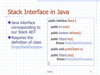 Stack Interface in Java Java interface corresponding to our Stack ADT Requires the definition of class  EmptyStackException public interface   Stack   { public  int  size() ; public  boolean  isEmpty() ; public  Object  top() throws   EmptyStackException ; public void   push(Object o) ; public  Object  pop()   throws   EmptyStackException ; } 