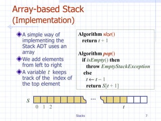 Array-based Stack  (Implementation)   A simple way of implementing the Stack ADT uses an array We add elements from left to right A variable  t  keeps track of the  index of the top element  S 0 1 2 t … Algorithm   size () return   t  +   1 Algorithm   pop () if   isEmpty ()   then throw  EmptyStackException   else  t      t      1 return   S [ t  +   1] 