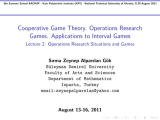 6th Summer School AACIMP - Kyiv Polytechnic Institute (KPI) - National Technical University of Ukraine, 8-20 August 2011




          Cooperative Game Theory. Operations Research
             Games. Applications to Interval Games
                 Lecture 2: Operations Research Situations and Games


                                Sırma Zeynep Alparslan G¨k
                                                        o
                               S¨leyman Demirel University
                                u
                              Faculty of Arts and Sciences
                                Department of Mathematics
                                     Isparta, Turkey
                             email:zeynepalparslan@yahoo.com



                                          August 13-16, 2011
 
