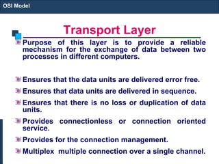 Transport Layer Purpose of this layer is to provide a reliable mechanism for the exchange of data between two processes in different computers.  Ensures that the data units are delivered error free. Ensures that data units are delivered in sequence. Ensures that there is no loss or duplication of data units. Provides connectionless or connection oriented service. Provides for the connection management. Multiplex  multiple connection over a single channel. OSI Model 