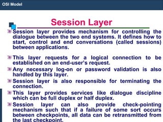 Session Layer Session layer provides mechanism for controlling the dialogue between the two end systems. It defines how to start, control and end conversations (called sessions) between applications. This layer requests for a logical connection to be established on an end-user’s request. Any necessary log-on or password validation is also handled by this layer. Session layer is also responsible for terminating the connection. This layer provides services like dialogue discipline which can be full duplex or half duplex. Session layer can also provide check-pointing mechanism such that if a failure of some sort occurs between checkpoints, all data can be retransmitted from the last checkpoint. OSI Model 