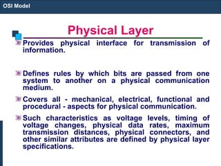 Physical Layer Provides physical interface for transmission of information. Defines rules by which bits are passed from one system to another on a physical communication medium. Covers all - mechanical, electrical, functional and procedural - aspects for physical communication. Such characteristics as voltage levels, timing of voltage changes, physical data rates, maximum transmission distances, physical connectors, and other similar attributes are defined by physical layer specifications.  OSI Model 