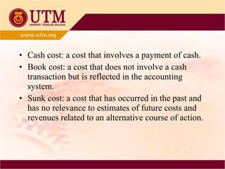 Cash cost: a cost that involves a payment of cash. Book cost: a cost that does not involve a cash transaction but is reflected in the accounting system. Sunk cost: a cost that has occurred in the past and has no relevance to estimates of future costs and revenues related to an alternative course of action. 