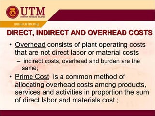 Overhead  consists of plant operating costs that are not direct labor or material costs indirect costs, overhead and burden are the same; Prime Cost   is a common method of allocating overhead costs among products, services and activities in proportion the sum of direct labor and materials cost ; DIRECT, INDIRECT AND OVERHEAD COSTS 