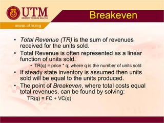 Breakeven Total Revenue (TR)  is the sum of revenues received for the units sold. Total Revenue is often represented as a linear function of units sold.  TR(q) = price * q; where q is the number of units sold If steady state inventory is assumed then units sold will be equal to the units produced. The point of  Breakeven , where total costs equal total revenues, can be found by solving: TR(q) = FC + VC(q) 