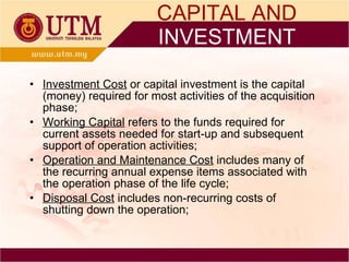 Investment Cost  or capital investment is the capital (money) required for most activities of the acquisition phase; Working Capital  refers to the funds required for current assets needed for start-up and subsequent support of operation activities; Operation and Maintenance Cost  includes many of the recurring annual expense items associated with the operation phase of the life cycle; Disposal Cost  includes non-recurring costs of shutting down the operation; CAPITAL AND  INVESTMENT 