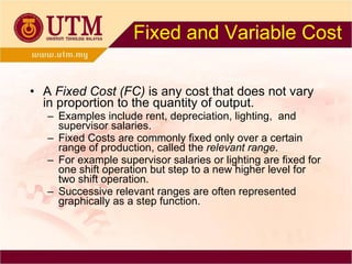 Fixed and Variable Cost A  Fixed Cost (FC)  is any cost that does not vary in proportion to the quantity of output. Examples include rent, depreciation, lighting,  and supervisor salaries. Fixed Costs are commonly fixed only over a certain range of production, called the  relevant range . For example supervisor salaries or lighting are fixed for one shift operation but step to a new higher level for two shift operation. Successive relevant ranges are often represented graphically as a step function. 