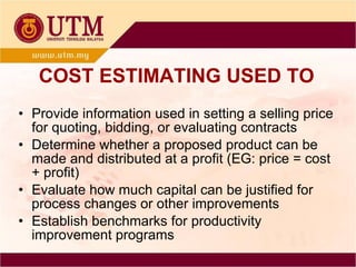 COST ESTIMATING USED TO Provide information used in setting a selling price for quoting, bidding, or evaluating contracts Determine whether a proposed product can be made and distributed at a profit (EG: price = cost + profit) Evaluate how much capital can be justified for process changes or other improvements Establish benchmarks for productivity improvement programs 