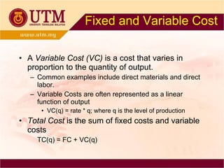 Fixed and Variable Cost A  Variable Cost (VC)  is a cost that varies in proportion to the quantity of output. Common examples include direct materials and direct labor. Variable Costs are often represented as a linear function of output VC(q) = rate * q; where q is the level of production Total Cost  is the sum of fixed costs and variable costs TC(q) = FC + VC(q) 