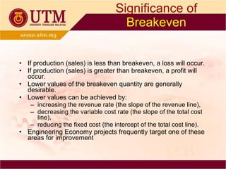 Significance of   Breakeven If production (sales) is less than breakeven, a loss will occur. If production (sales) is greater than breakeven, a profit will occur. Lower values of the breakeven quantity are generally  desirable. Lower values can be achieved by: increasing the revenue rate (the slope of the revenue line), decreasing the variable cost rate (the slope of the total cost line),  reducing the fixed cost (the intercept of the total cost line). Engineering Economy projects frequently target one of these areas for improvement 