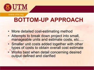 BOTTOM-UP APPROACH More detailed cost-estimating method Attempts to break down project into small, manageable units and estimate costs, etc…. Smaller unit costs added together with other types of costs to obtain overall cost estimate Works best when detail concerning desired output defined and clarified 