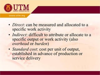 Direct : can be measured and allocated to a specific work activity Indirect : difficult to attribute or allocate to a specific output or work activity (also  overhead  or  burden ) Standard cost : cost per unit of output, established in advance of production or service delivery 