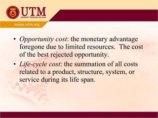 Opportunity cost : the monetary advantage foregone due to limited resources.  The cost of the best rejected opportunity. Life-cycle cost : the summation of all costs related to a product, structure, system, or service during its life span. 