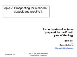Topic 2: Prospecting for a mineral
         deposit and proving it




                                            A short series of lectures
                                              prepared for the Fourth
                                                     year of Geology

                                                                  2010- 2011
                                                                           by
                                                             Hassan Z. Harraz
                                                         hharraz2006@yahoo.com


                    Prof. Dr. H.Z. Harraz Presentation
 14 November 2011                                                          1
                      Mining Geology, Introduction
 