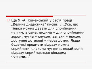 Ще Я.-А. Коменський у своїй праці „Велика дидактика” писав: „...Усе, що тільки можна давати для сприймання чуттям, а саме: видиме – для сприймання зором, чутне – слухом, запахи – нюхом, доступне дотикові – через дотик. Якщо будь-які предмети відразу можна сприйняти кількома чуттями, нехай вони відразу сприймаються кількома чуттями...”  