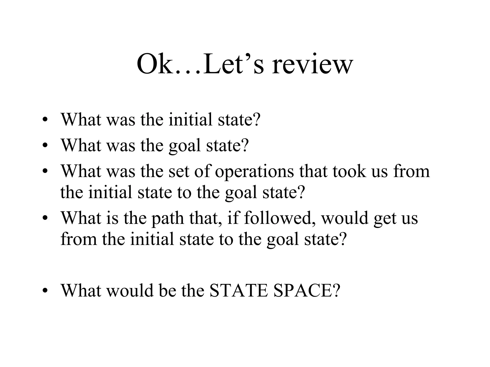 Ok…Let’s review What was the initial state? What was the goal state? What was the set of operations that took us from the initial state to the goal state? What is the path that, if followed, would get us from the initial state to the goal state? What would be the STATE SPACE? 