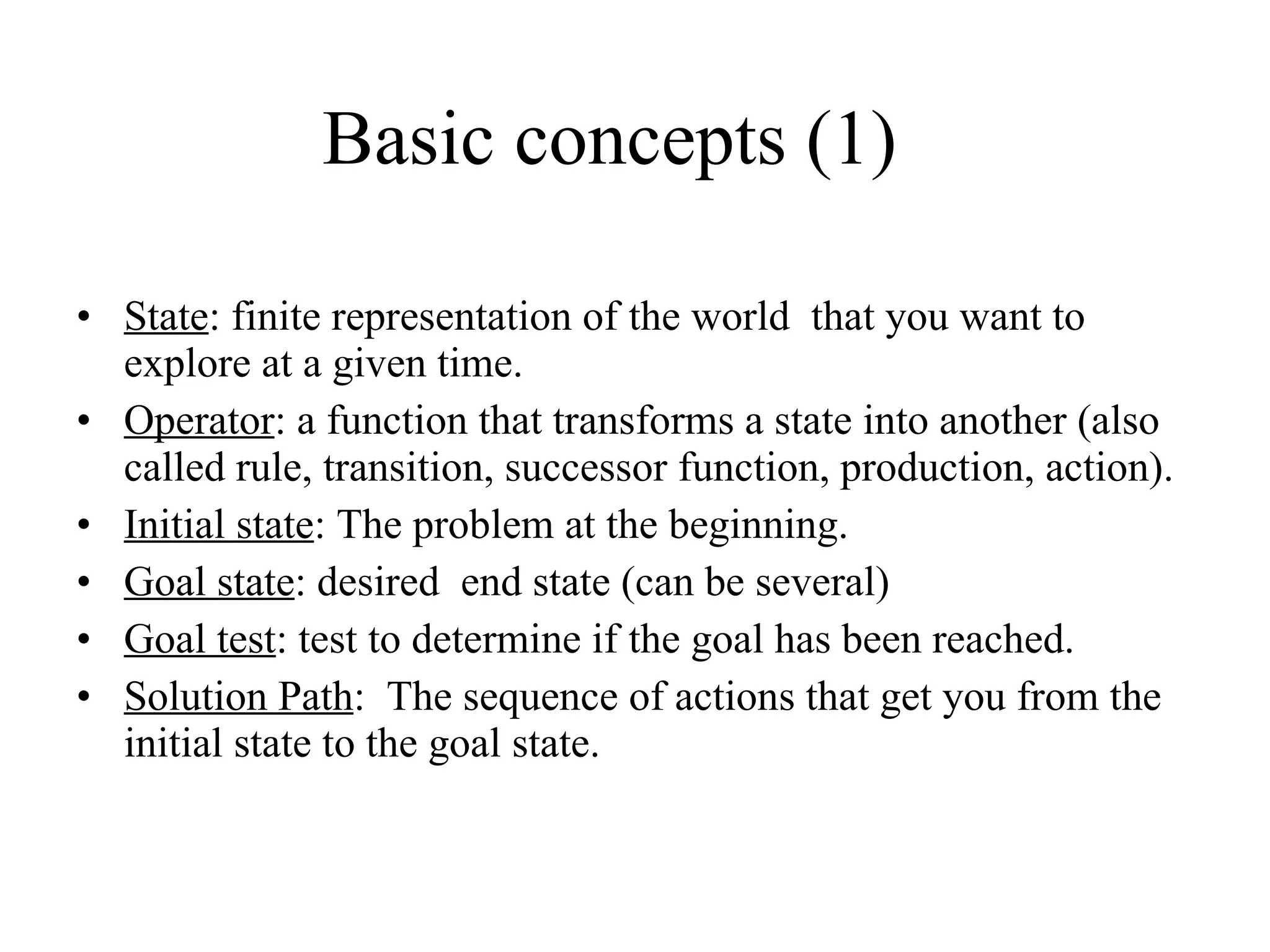 Basic concepts (1) State : finite representation of the world  that you want to explore at a given time. Operator : a function that transforms a state into another ( also called rule, transition, successor function, production, action). Initial state : The problem at the beginning. Goal state : desired  end state (can be several) Goal test : test to determine if the goal has been reached. Solution Path :  The sequence of actions that get you from the initial state to the goal state. 