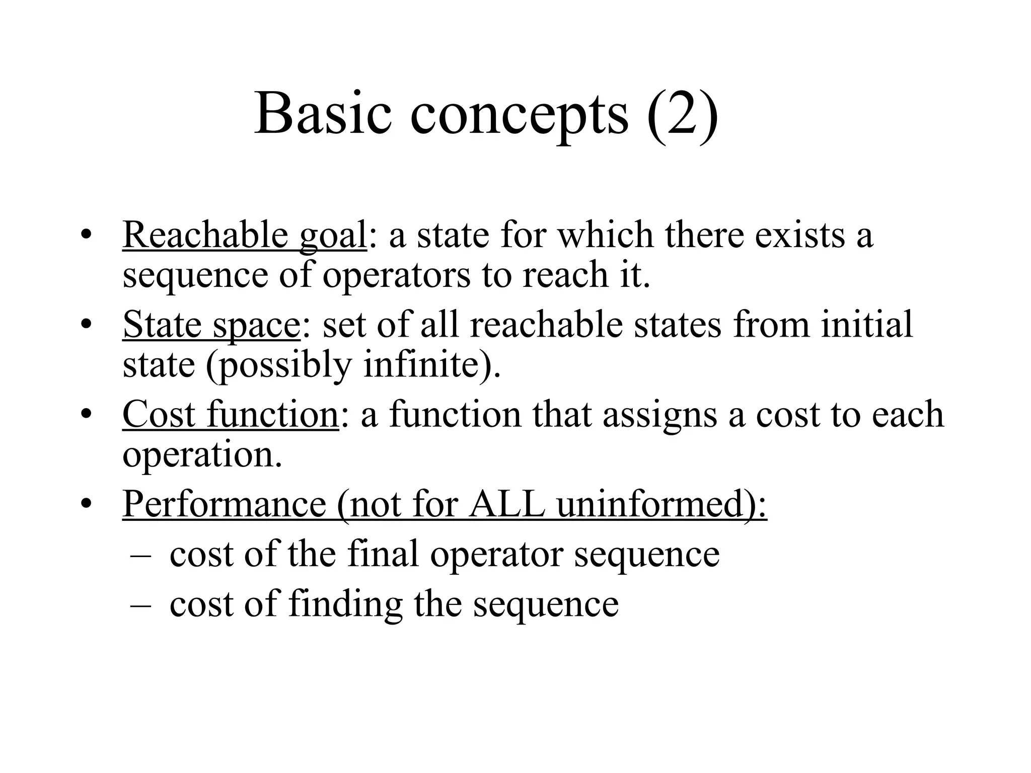 Basic concepts (2) Reachable goal : a state for which there exists a sequence of operators to reach it. State space : set of all reachable states from initial state (possibly infinite). Cost function : a function that assigns a cost to each operation. Performance (not for ALL uninformed):   cost of the final operator sequence cost of finding the sequence 