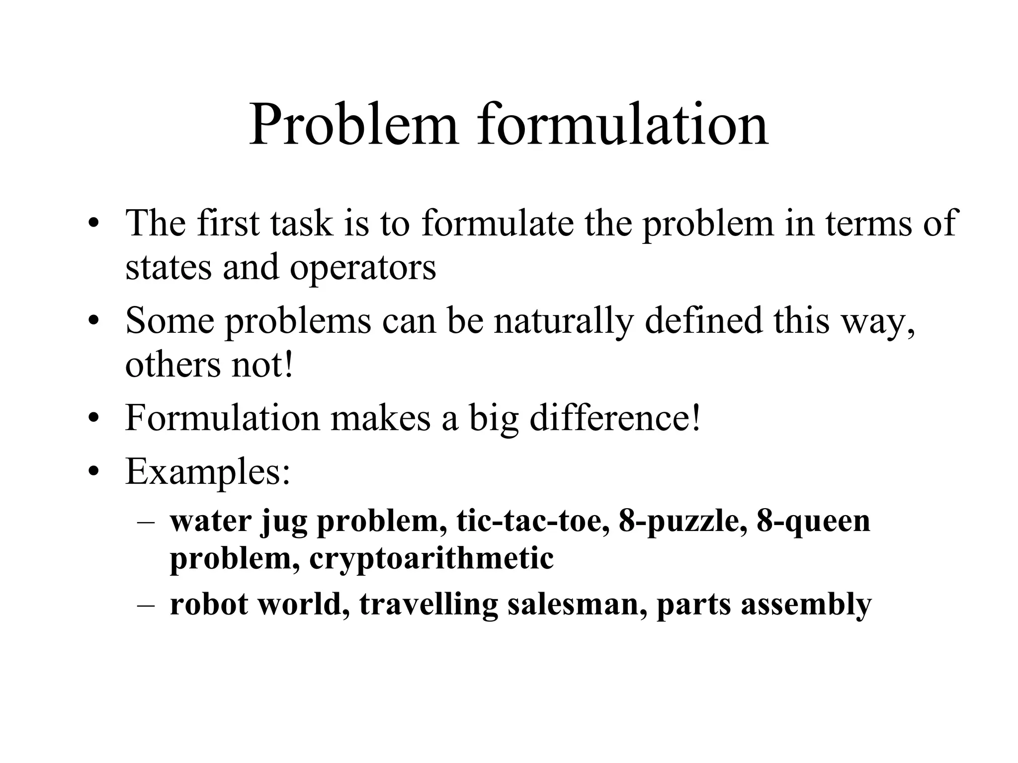Problem formulation The first task is to formulate the problem in terms of states and operators Some problems can be naturally defined this way, others not! Formulation makes a big difference! Examples: water jug problem, tic-tac-toe, 8-puzzle, 8-queen problem, cryptoarithmetic robot world, travelling salesman, parts assembly 