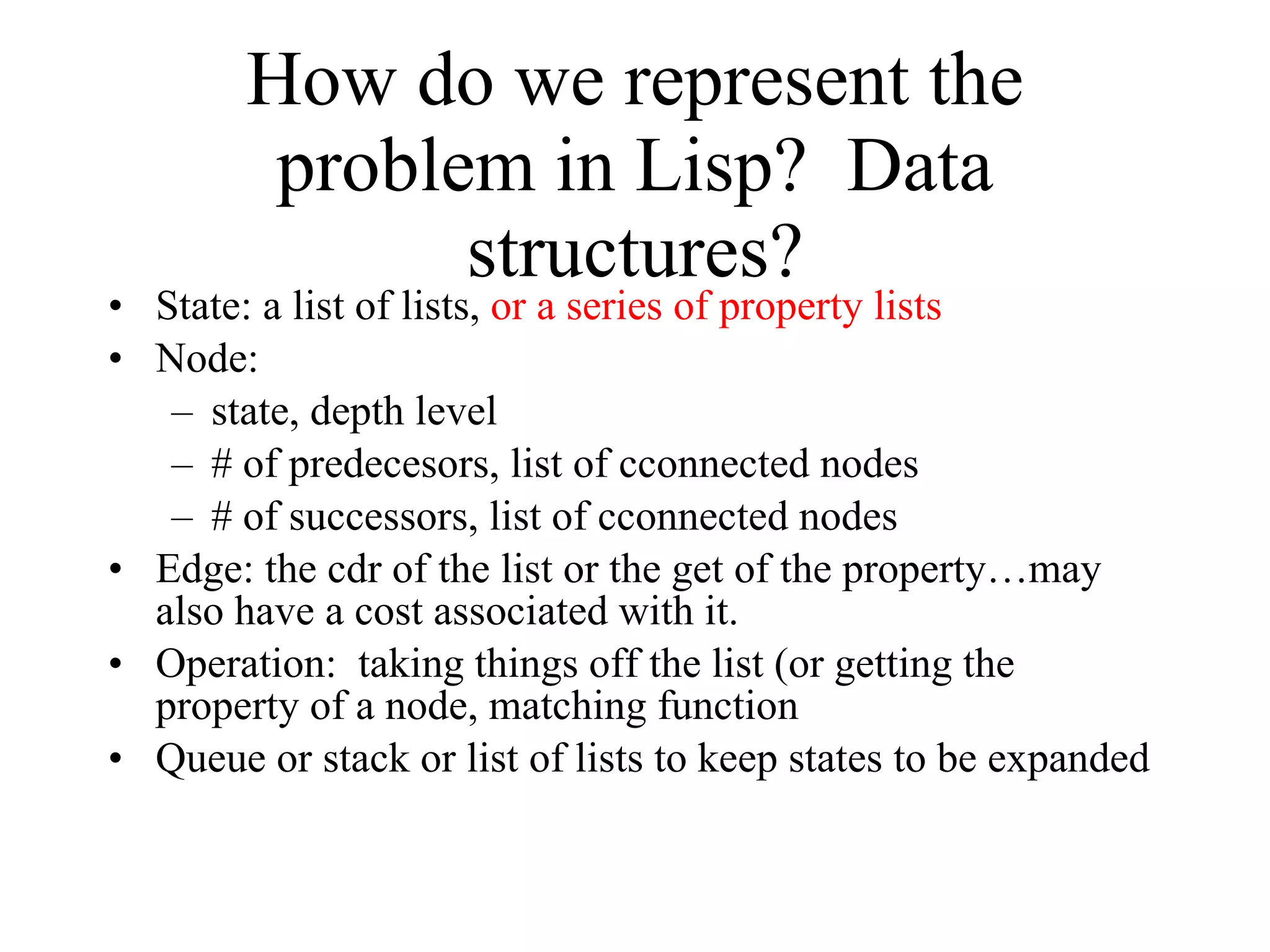 How do we represent the problem in Lisp?  Data structures? State: a list of lists,  or a series of property lists Node: state, depth level # of predecesors, list of cconnected nodes # of successors, list of cconnected nodes Edge: the cdr of the list or the get of the property…may also have a cost associated with it. Operation:  taking things off the list (or getting the property of a node, matching function Queue or stack or list of lists to keep states to be expanded 