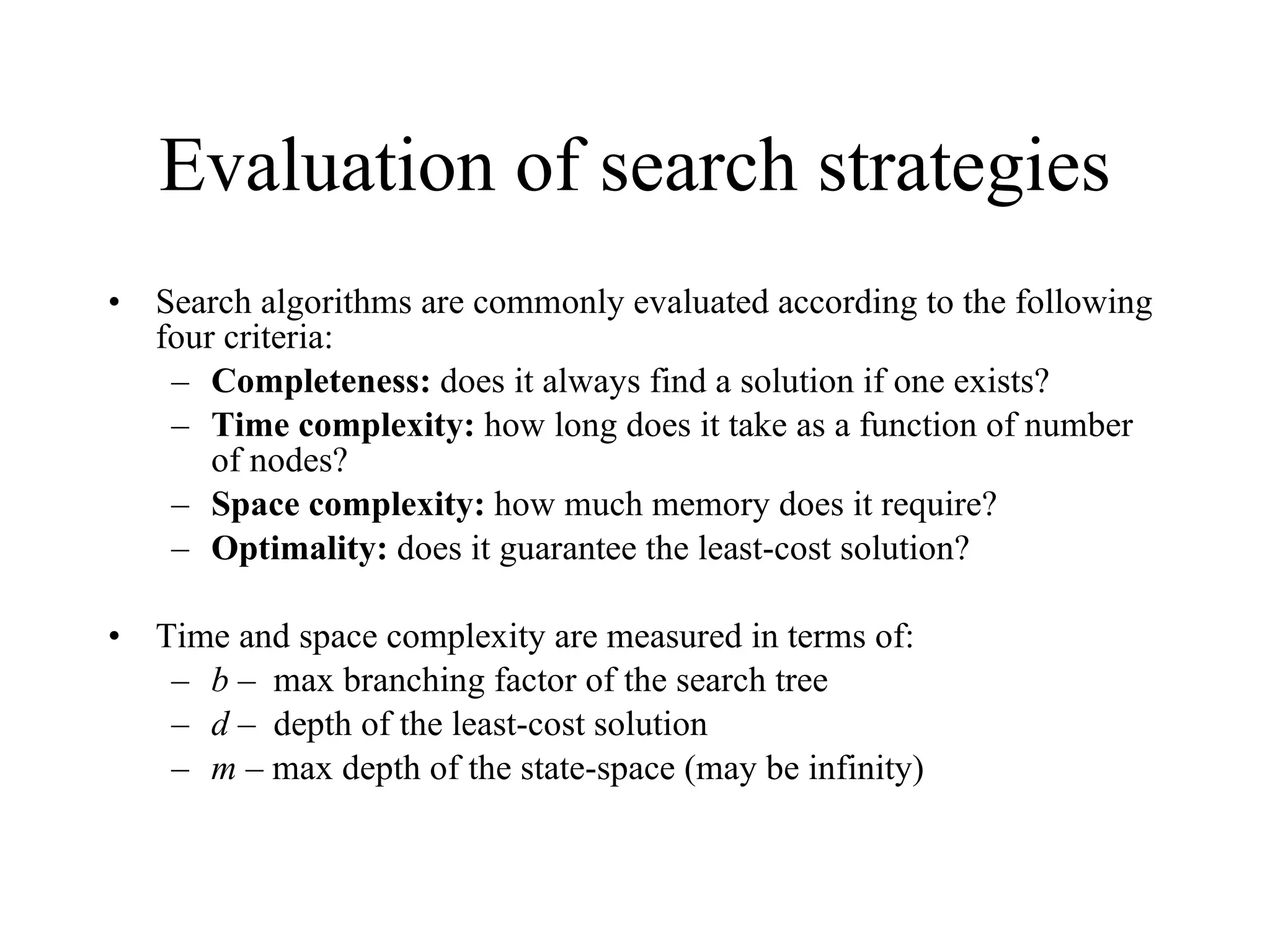 Evaluation of search strategies Search algorithms are commonly evaluated according to the following four criteria: Completeness:  does it always find a solution if one exists? Time complexity:  how long does it take as a function of number of nodes? Space complexity:  how much memory does it require? Optimality:  does it guarantee the least-cost solution? Time and space complexity are measured in terms of: b –  max branching factor of the search tree d –  depth of the least-cost solution m –  max depth of the state-space (may be infinity) 