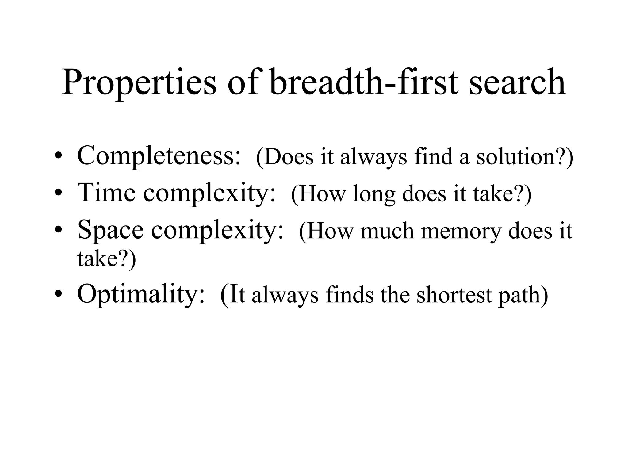 Properties of breadth-first search Completeness:  (Does it always find a solution?) Time complexity:  (How long does it take?) Space complexity:  (How much memory does it take?) Optimality:  (I t always finds the shortest path)  