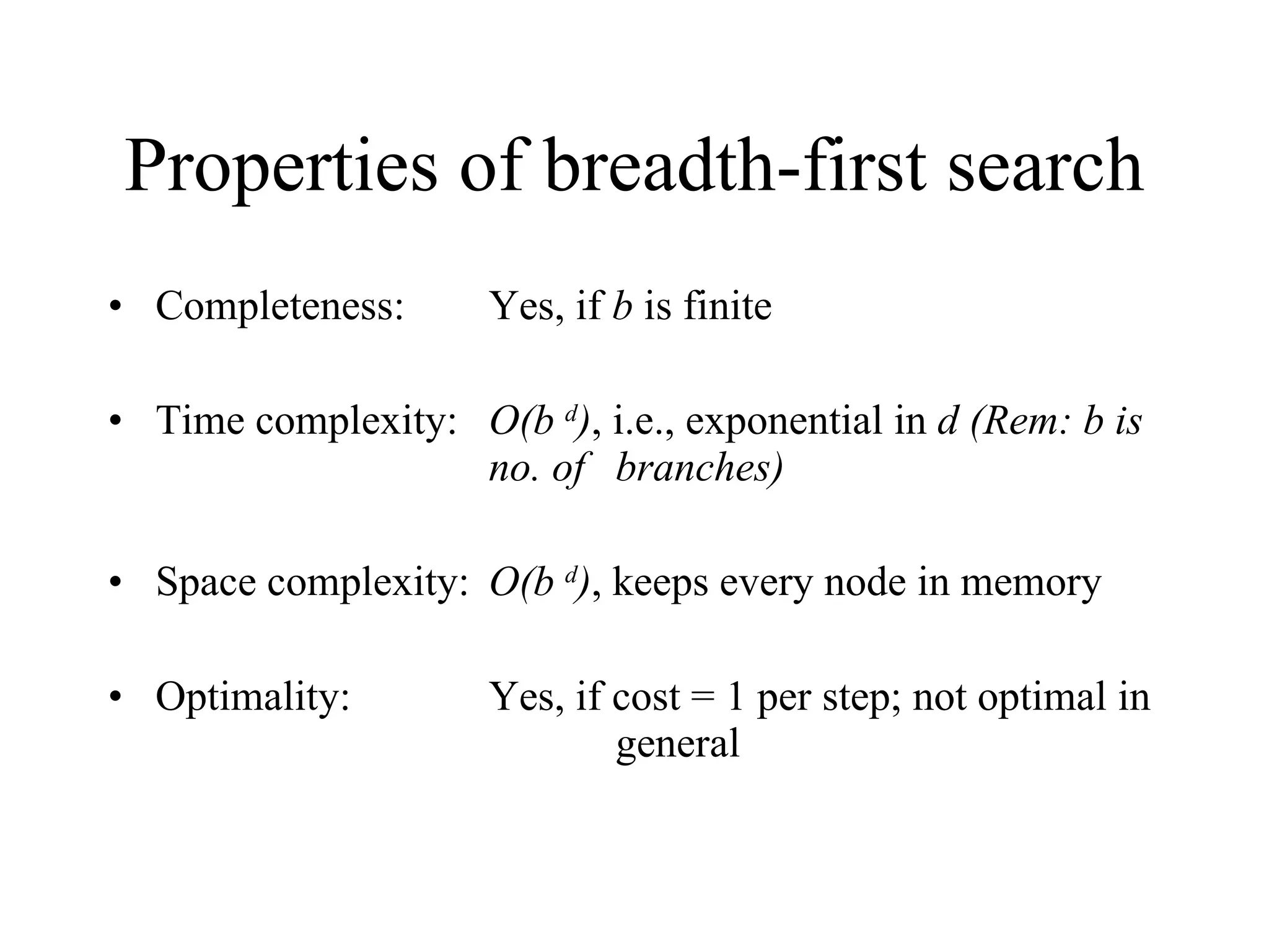 Properties of breadth-first search Completeness:  Yes, if  b  is finite Time complexity: O(b  d ) , i.e., exponential in  d (Rem: b is  no. of  branches) Space complexity: O(b  d ) , keeps every node in memory Optimality: Yes, if cost = 1 per step; not optimal in  general 