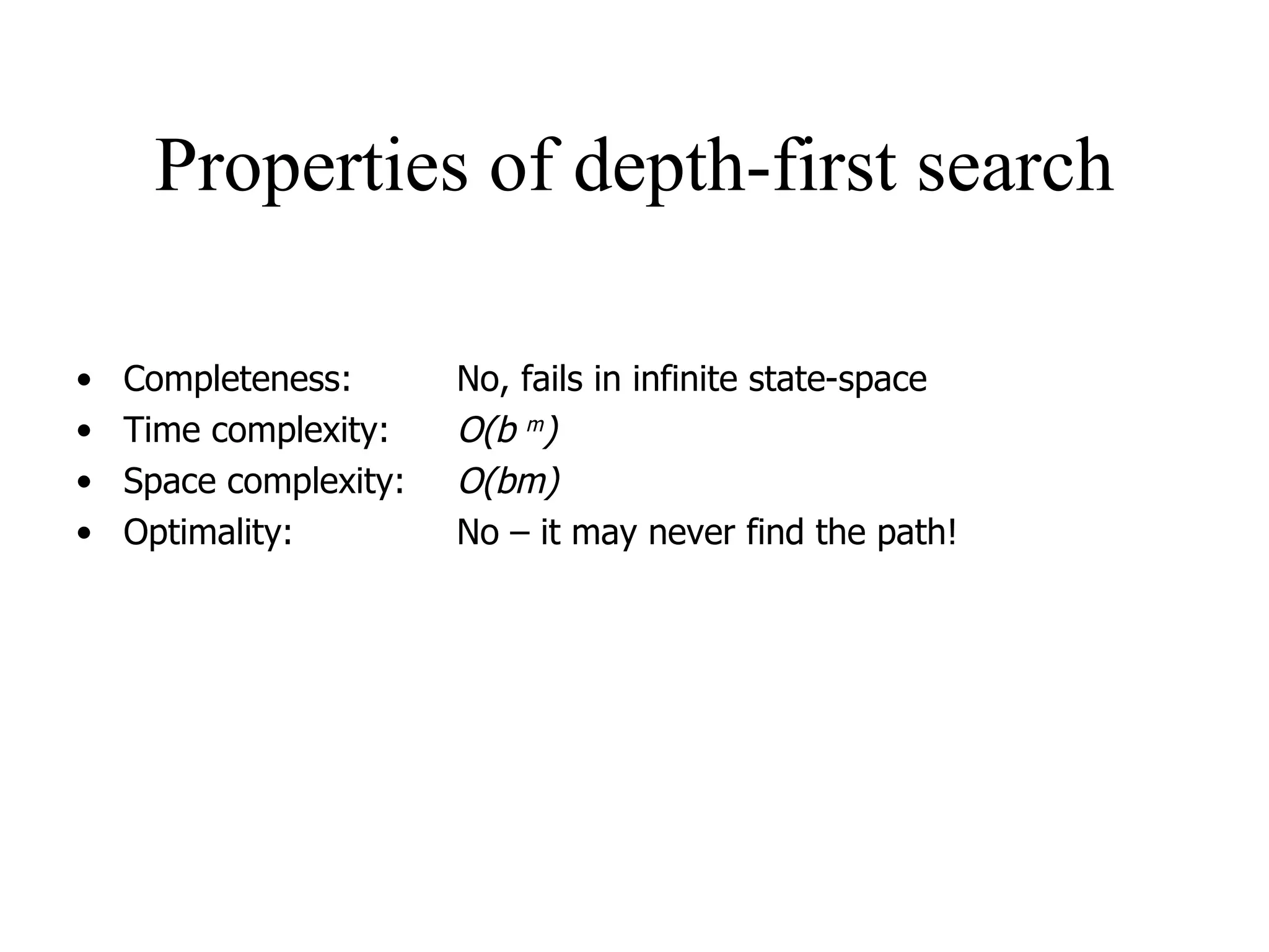 Properties of depth-first search Completeness:  No, fails in infinite state-space Time complexity: O(b  m ) Space complexity: O(bm) Optimality: No – it may never find the path! 