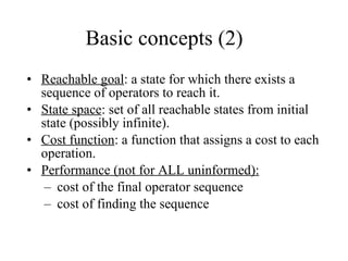 Basic concepts (2) Reachable goal : a state for which there exists a sequence of operators to reach it. State space : set of all reachable states from initial state (possibly infinite). Cost function : a function that assigns a cost to each operation. Performance (not for ALL uninformed):   cost of the final operator sequence cost of finding the sequence 
