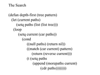 The Search (defun depth-first (tree pattern) (let (current paths) (setq paths (list (list tree))) (loop (setq current (car paths)) (cond ((null paths) (return nil)) ((match (car current) pattern) (return (reverse current))) (t (setq paths (append (morepaths current) (cdr paths)))))))) 