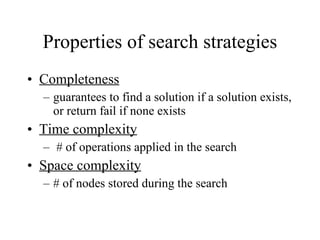 Properties of search strategies Completeness guarantees to find a solution if a solution exists, or return fail if none exists Time complexity # of operations applied in the search  Space complexity # of nodes stored during the search 