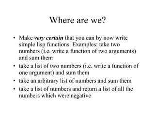 Where are we? Make  very certain  that you can by now write simple lisp functions. Examples: take two numbers (i.e. write a function of two arguments) and sum them take a list of two numbers (i.e. write a function of one argument) and sum them take an arbitrary list of numbers and sum them take a list of numbers and return a list of all the numbers which were negative 