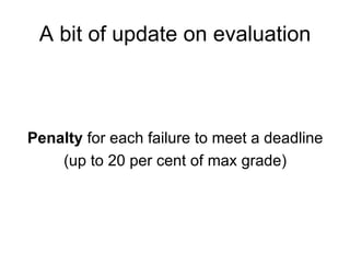 A bit of update on evaluation Penalty  for each failure to meet a deadline (up to 20 per cent of max grade) 