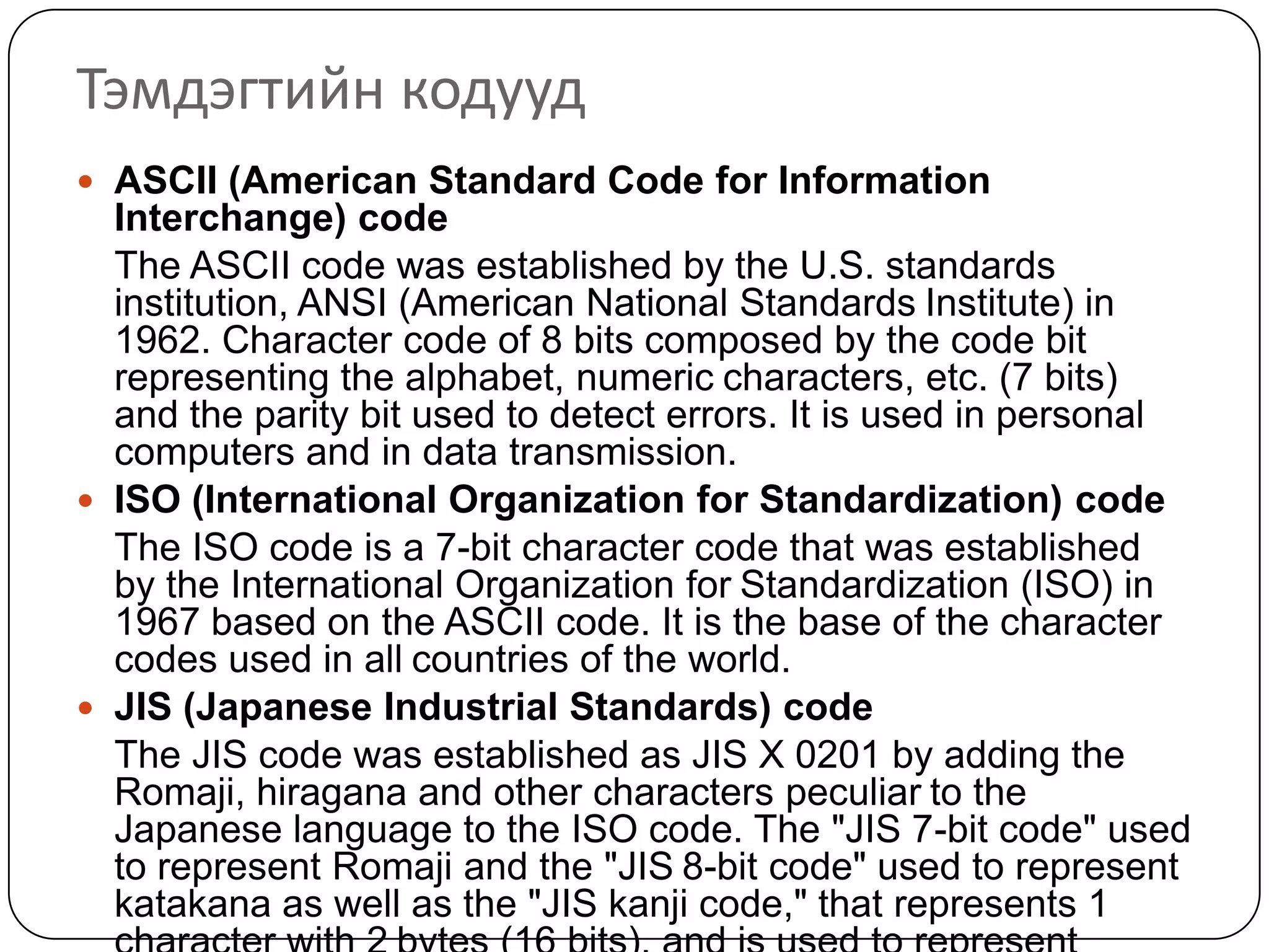 Тэмдэгтийн кодууд
 ASCII (American Standard Code for Information
  Interchange) code
  The ASCII code was established by the U.S. standards
  institution, ANSI (American National Standards Institute) in
  1962. Character code of 8 bits composed by the code bit
  representing the alphabet, numeric characters, etc. (7 bits)
  and the parity bit used to detect errors. It is used in personal
  computers and in data transmission.
 ISO (International Organization for Standardization) code
  The ISO code is a 7-bit character code that was established
  by the International Organization for Standardization (ISO) in
  1967 based on the ASCII code. It is the base of the character
  codes used in all countries of the world.
 JIS (Japanese Industrial Standards) code
  The JIS code was established as JIS X 0201 by adding the
  Romaji, hiragana and other characters peculiar to the
  Japanese language to the ISO code. The "JIS 7-bit code" used
  to represent Romaji and the "JIS 8-bit code" used to represent
  katakana as well as the "JIS kanji code," that represents 1
 