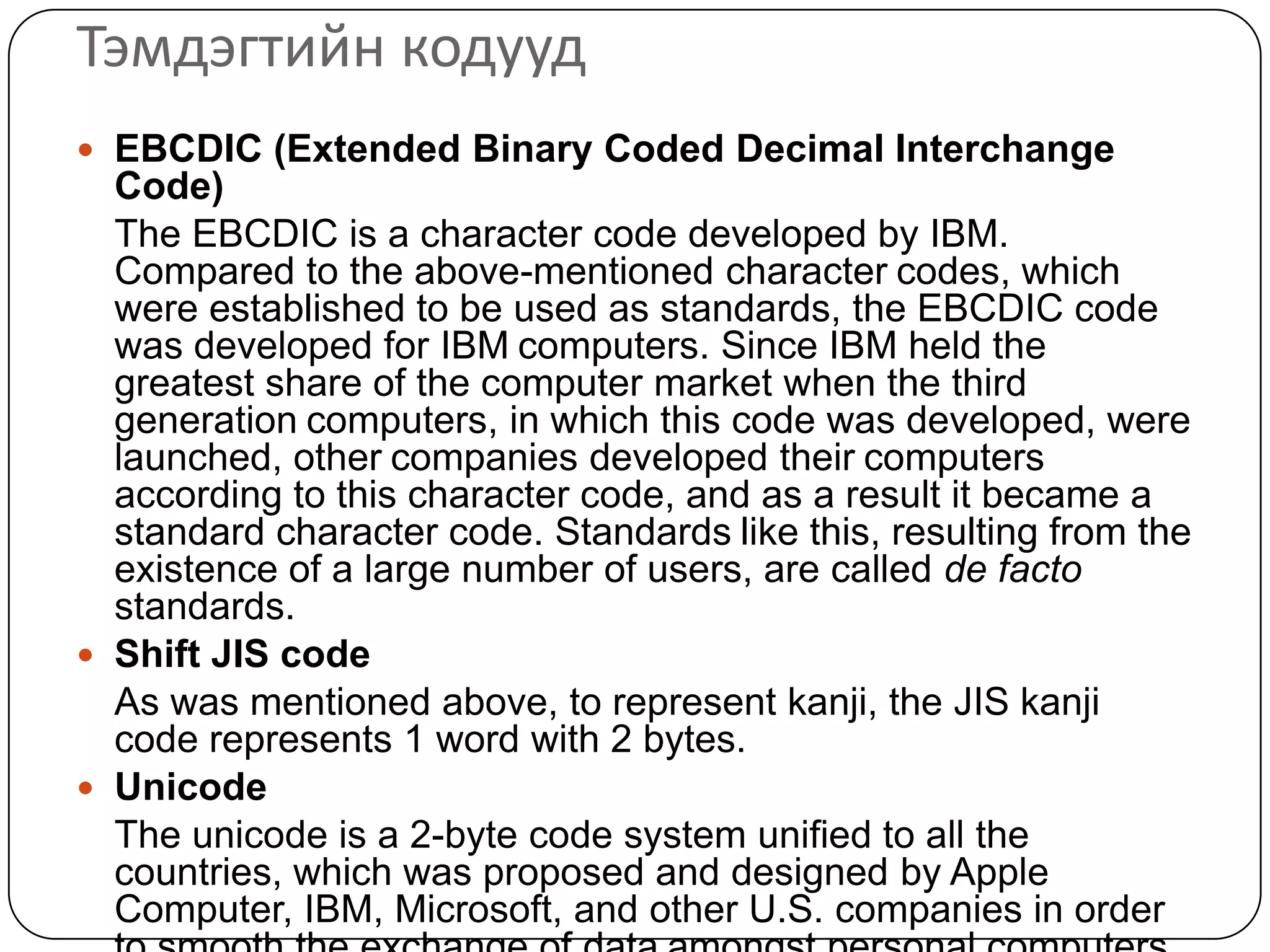 Тэмдэгтийн кодууд
 EBCDIC (Extended Binary Coded Decimal Interchange
  Code)
  The EBCDIC is a character code developed by IBM.
  Compared to the above-mentioned character codes, which
  were established to be used as standards, the EBCDIC code
  was developed for IBM computers. Since IBM held the
  greatest share of the computer market when the third
  generation computers, in which this code was developed, were
  launched, other companies developed their computers
  according to this character code, and as a result it became a
  standard character code. Standards like this, resulting from the
  existence of a large number of users, are called de facto
  standards.
 Shift JIS code
  As was mentioned above, to represent kanji, the JIS kanji
  code represents 1 word with 2 bytes.
 Unicode
  The unicode is a 2-byte code system unified to all the
  countries, which was proposed and designed by Apple
  Computer, IBM, Microsoft, and other U.S. companies in order
 