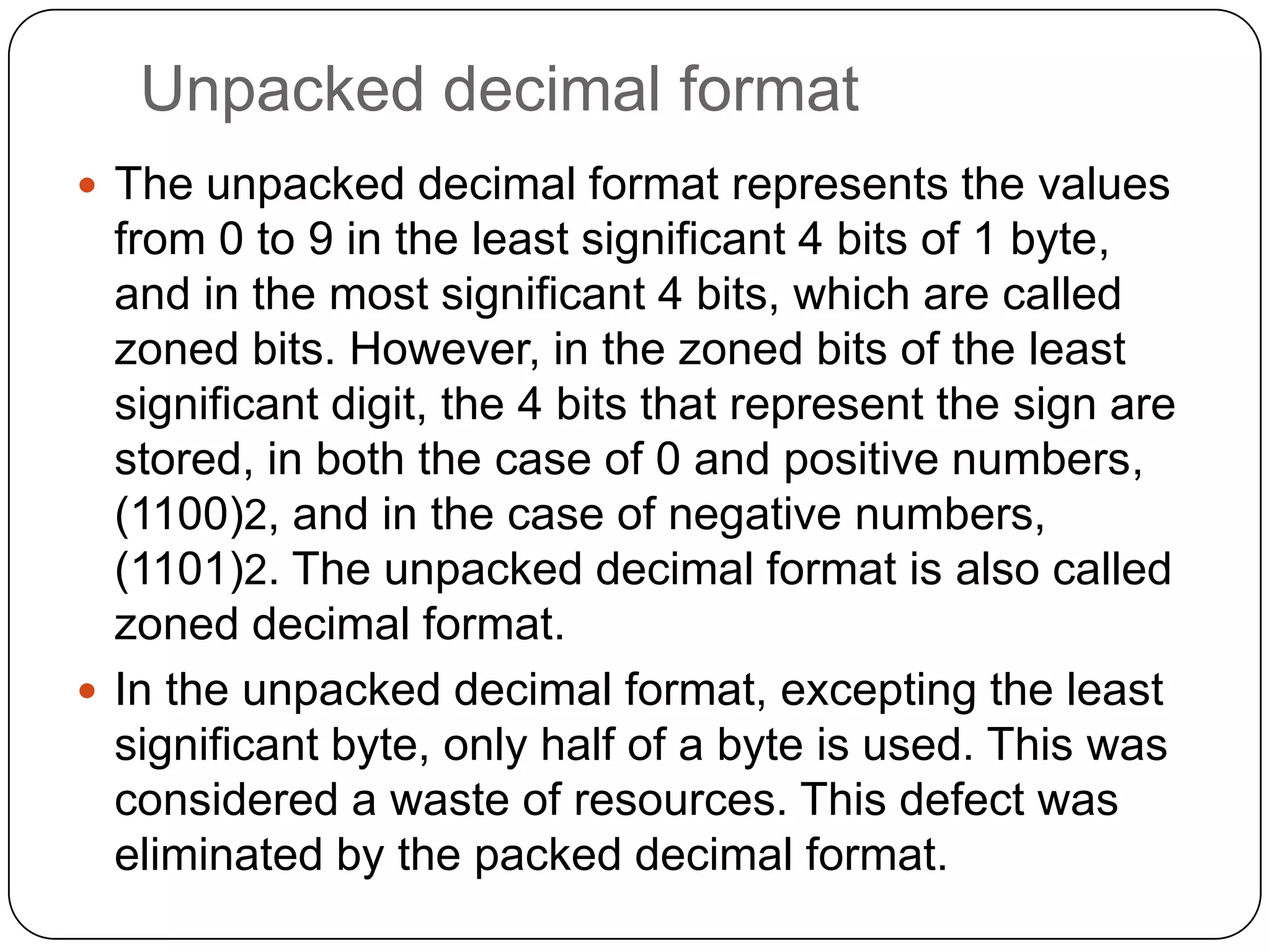 Unpacked decimal format
 The unpacked decimal format represents the values
  from 0 to 9 in the least significant 4 bits of 1 byte,
  and in the most significant 4 bits, which are called
  zoned bits. However, in the zoned bits of the least
  significant digit, the 4 bits that represent the sign are
  stored, in both the case of 0 and positive numbers,
  (1100)2, and in the case of negative numbers,
  (1101)2. The unpacked decimal format is also called
  zoned decimal format.
 In the unpacked decimal format, excepting the least
  significant byte, only half of a byte is used. This was
  considered a waste of resources. This defect was
  eliminated by the packed decimal format.
 