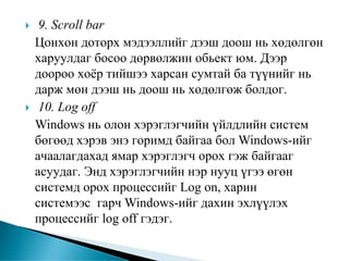 9. Scroll bar
Цонхон доторх мэдээллийг дээш доош нь хөдөлгөн
харуулдаг босоо дөрвөлжин обьект юм. Дээр
доороо хоёр тийшээ харсан сумтай ба түүнийг нь
дарж мөн дээш нь доош нь хөдөлгөж болдог.
 10. Log off
Windows нь олон хэрэглэгчийн үйлдлийн систем
бөгөөд хэрэв энэ горимд байгаа бол Windows-ийг
ачаалагдахад ямар хэрэглэгч орох гэж байгааг
асуудаг. Энд хэрэглэгчийн нэр нууц үгээ өгөн
системд орох процессийг Log on, харин
системээс гарч Windows-ийг дахин эхлүүлэх
процессийг log off гэдэг.
 