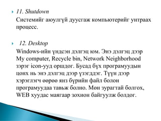 11. Shutdown
Системийг аюулгүй дуусгаж компьютерийг унтраах
процесс.

 12. Desktop
Windows-ийн үндсэн дэлгэц юм. Энэ дэлгэц дээр
My computer, Recycle bin, Network Neighborhood
зэрэг icon-ууд оршдог. Бусад бүх програмуудын
цонх нь энэ дэлгэц дээр үзэгддэг. Түүн дээр
хэрэглэгч өөрөө янз бүрийн файл болон
програмуудаа тавьж болно. Мөн зурагтай болгох,
WEB хуудас маягаар зохион байгуулж болдог.
 