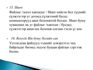 15. Share
Файлыг /эсвэл хавтасыг / Share хийсэн бол түүнийг
сүлжээгээр уг дотоод сүлжээний бусад
компьютерууд авах боломжтой болдог. Share буюу
хуваалцах нь уг файлыг /хавтсыг / бусдад
сүлжээгээр ашиглах боломж олгоно гэсэн үг юм.

 16. Resycle Bin буюу Хогийн сав
Устгагдсан файлууд тэднийг цэвэрлэтэл энд
байрладаг бөгөөд эндээс буцаан файлыг сэргээж
болно.
 