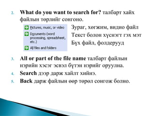 2.   What do you want to search for? талбарт хайх
     файлын төрлийг сонгоно.
                        Зураг, хөгжим, видио файл
                        Текст болон хүснэгт гэх мэт
                        Бүх файл, фолдерууд

3.   All or part of the file name талбарт файлын
     нэрийн хэсэг эсвэл бүтэн нэрийг оруулна.
4.   Search дээр дарж хайлт хийнэ.
5.   Back дарж файлын өөр төрөл сонгож болно.
 